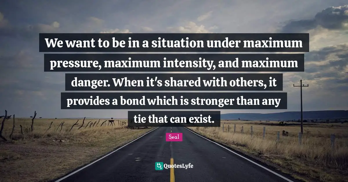 We want to be in a situation under maximum pressure, maximum intensity, and maximum danger. When it's shared with others, it provides a bond which is stronger than any tie that can exist.