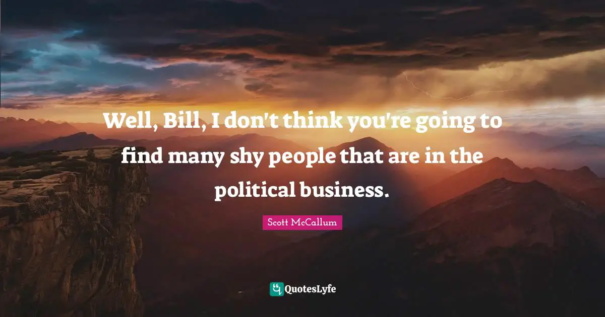 Well, Bill, I don't think you're going to find many shy people that are in the political business.