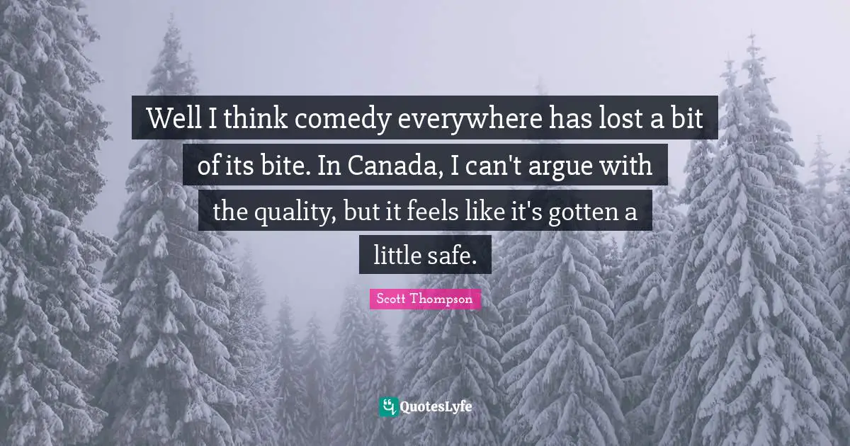Well I think comedy everywhere has lost a bit of its bite. In Canada, I can't argue with the quality, but it feels like it's gotten a little safe.