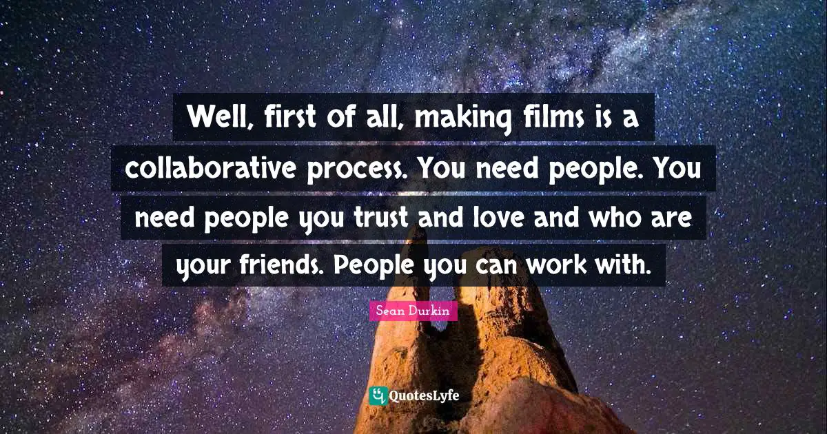 Well, first of all, making films is a collaborative process. You need people. You need people you trust and love and who are your friends. People you can work with.
