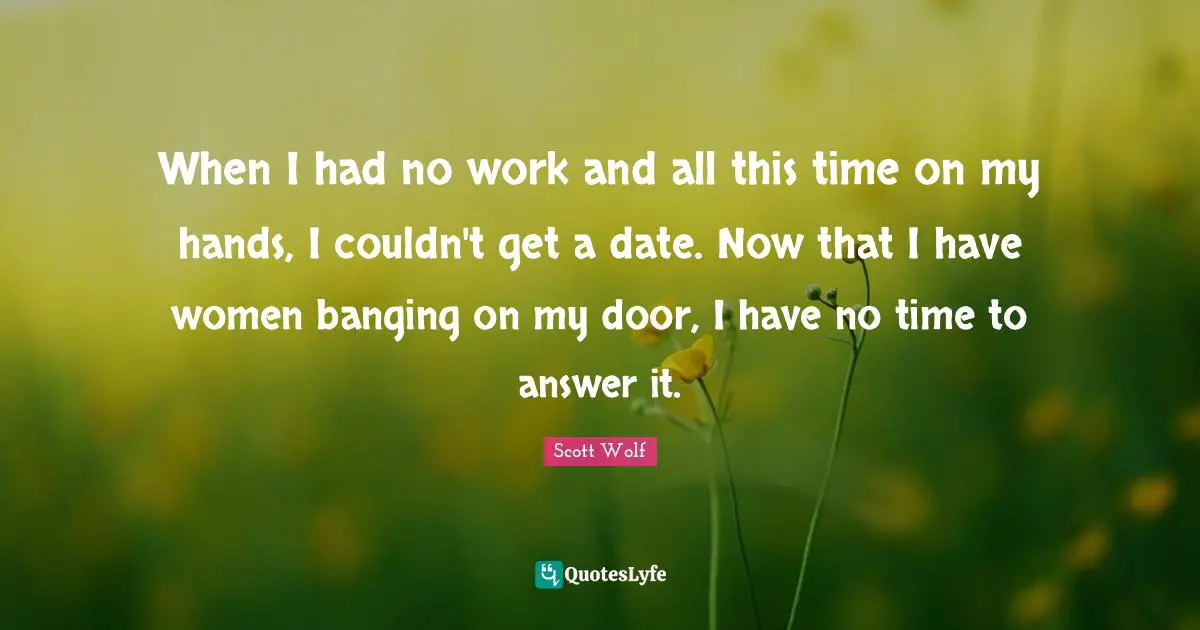 When I had no work and all this time on my hands, I couldn't get a date. Now that I have women banging on my door, I have no time to answer it.