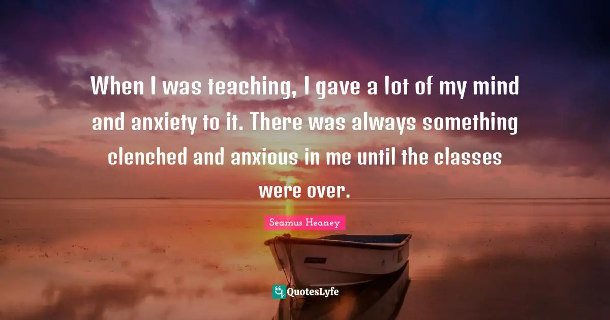 When I was teaching, I gave a lot of my mind and anxiety to it. There was always something clenched and anxious in me until the classes were over.