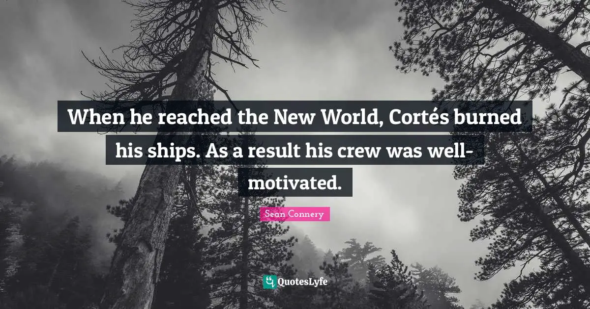 When he reached the New World, Cortés burned his ships. As a result his crew was well-motivated.