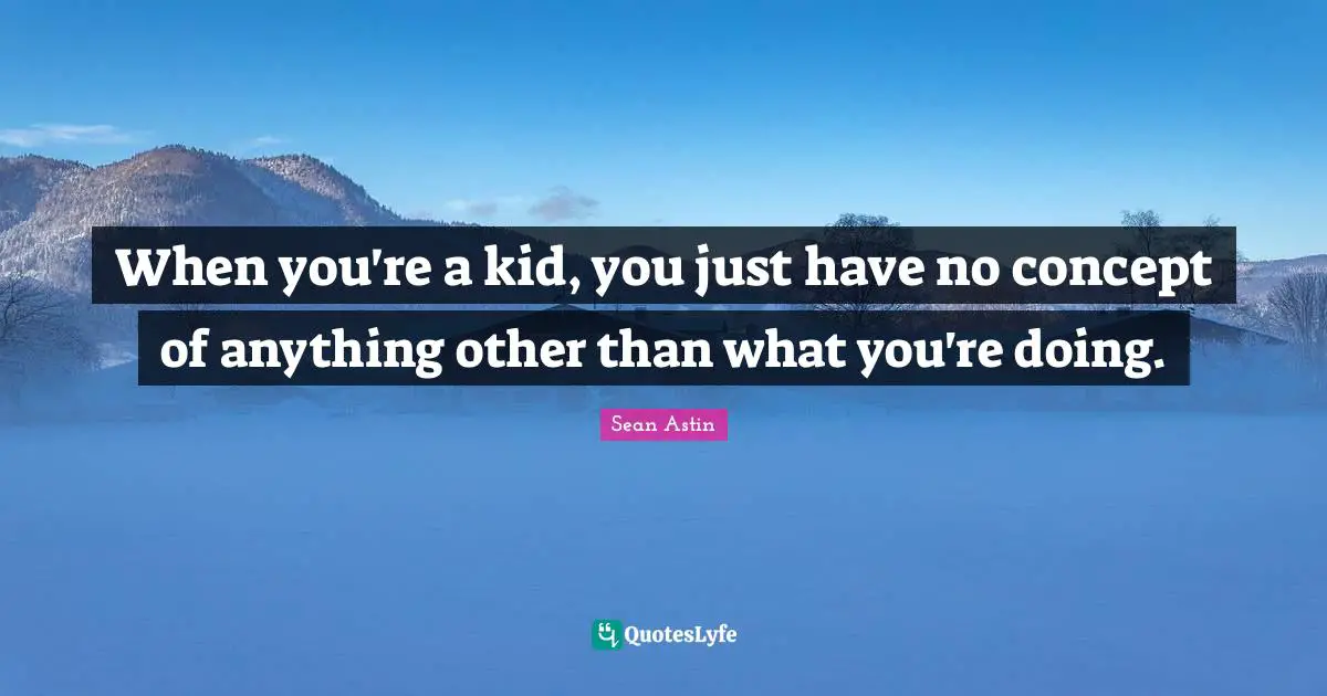 When you're a kid, you just have no concept of anything other than what you're doing.