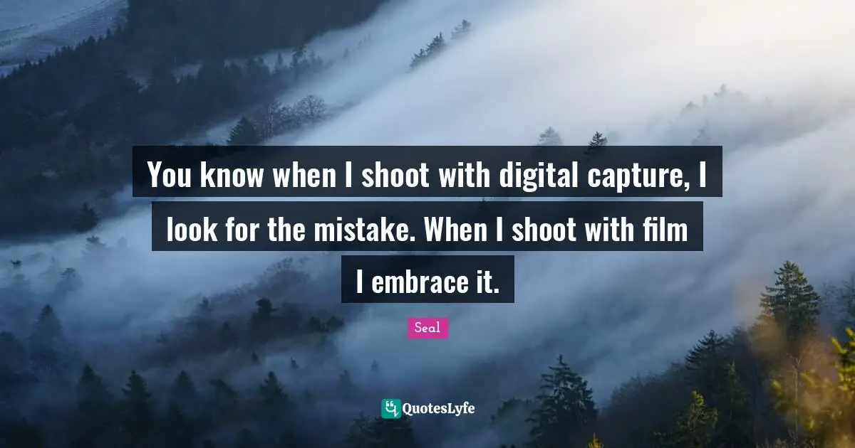 You know when I shoot with digital capture, I look for the mistake. When I shoot with film I embrace it.