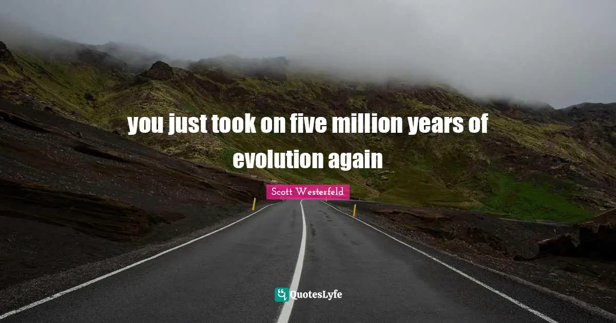you just took on five million years of evolution again