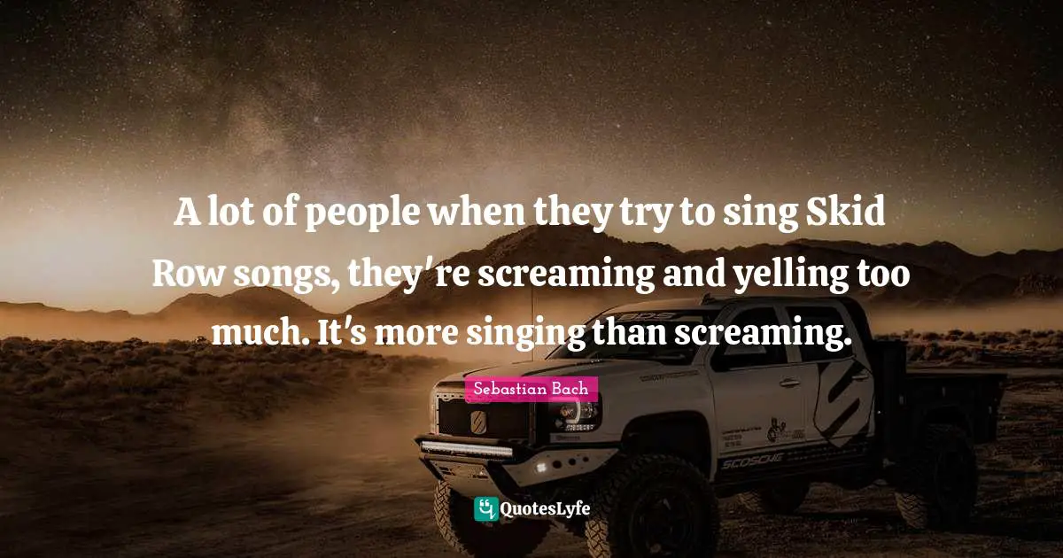 A lot of people when they try to sing Skid Row songs, they're screaming and yelling too much. It's more singing than screaming.