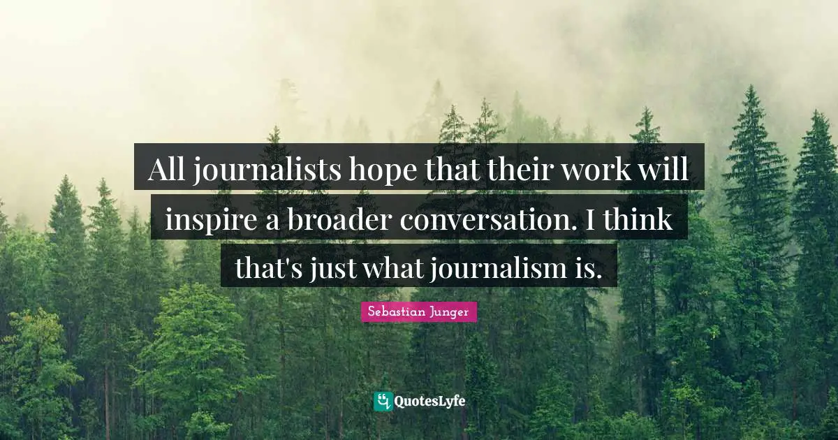 All journalists hope that their work will inspire a broader conversation. I think that's just what journalism is.