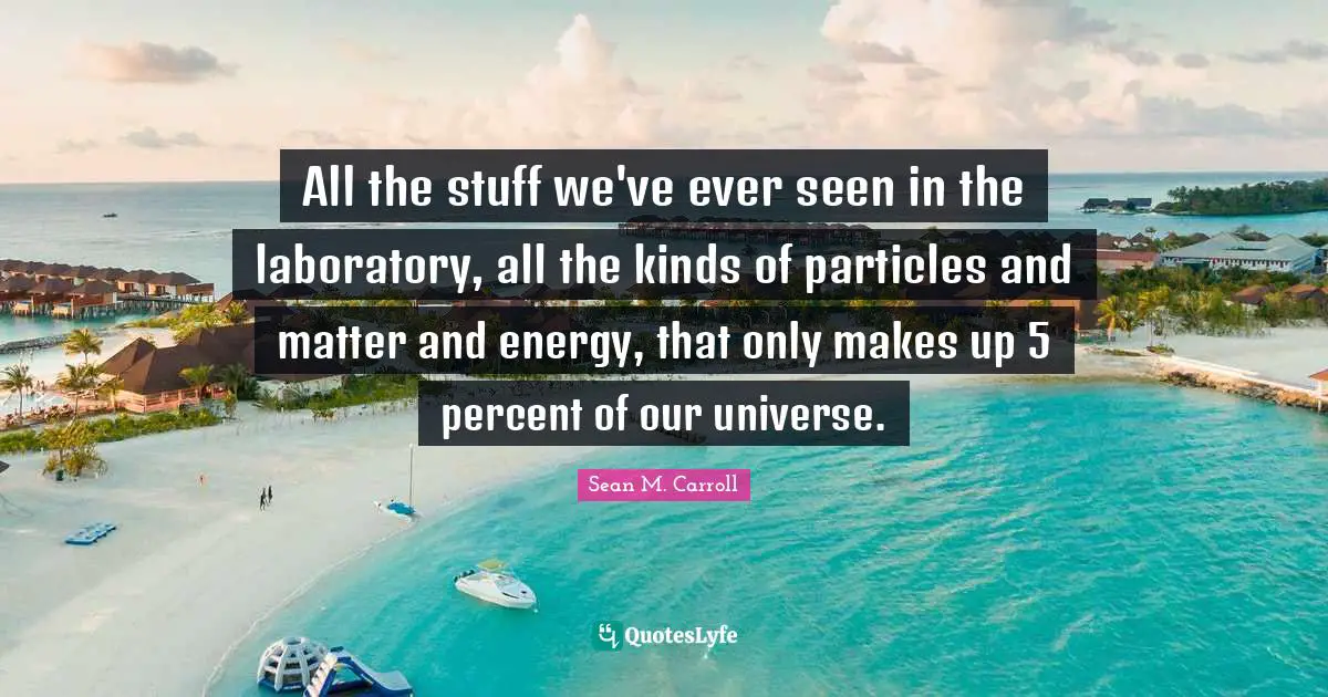 All the stuff we've ever seen in the laboratory, all the kinds of particles and matter and energy, that only makes up 5 percent of our universe.