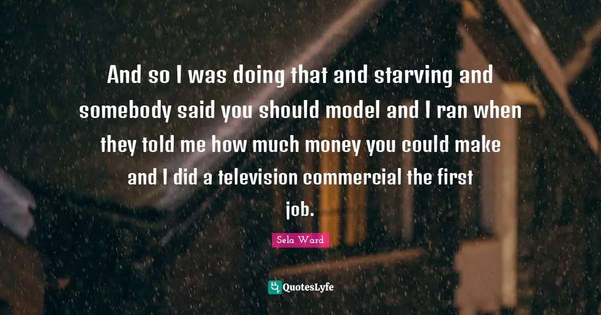 And so I was doing that and starving and somebody said you should model and I ran when they told me how much money you could make and I did a television commercial the first job.