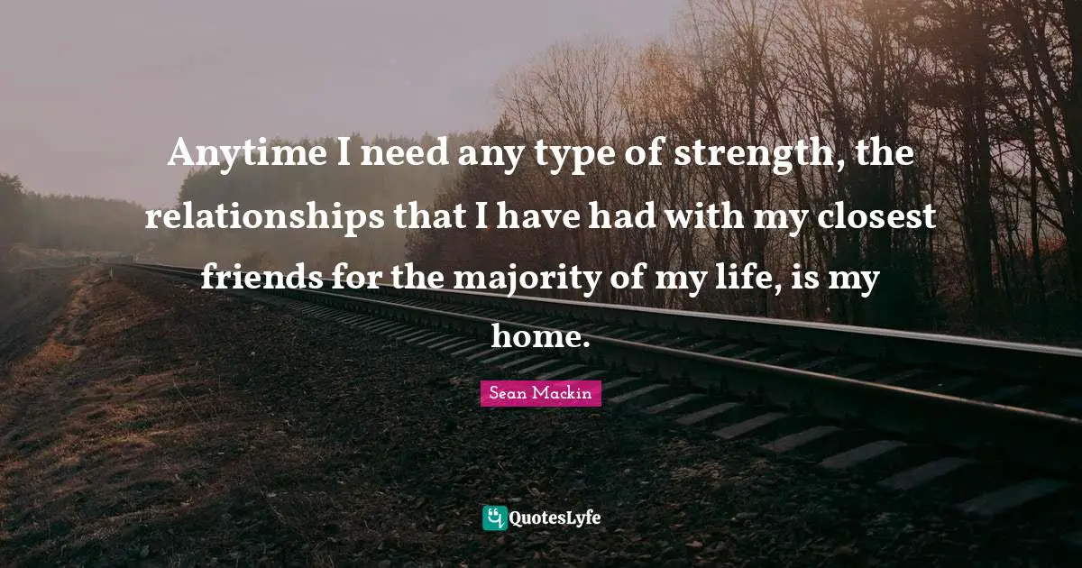 Anytime I need any type of strength, the relationships that I have had with my closest friends for the majority of my life, is my home.