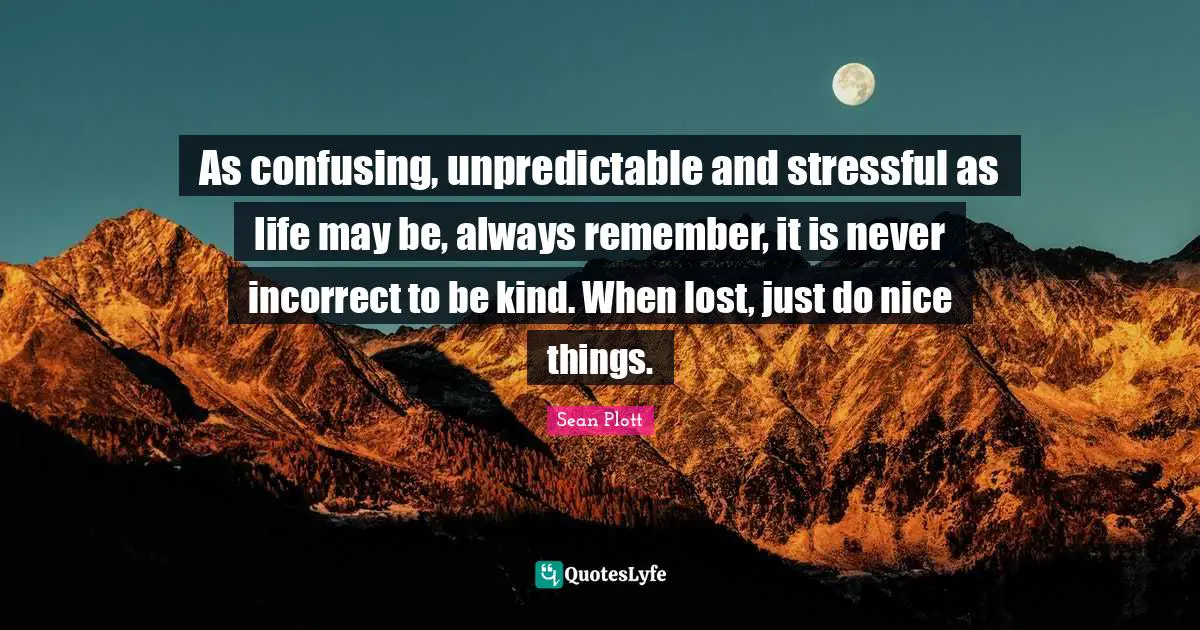As confusing, unpredictable and stressful as life may be, always remember, it is never incorrect to be kind. When lost, just do nice things.