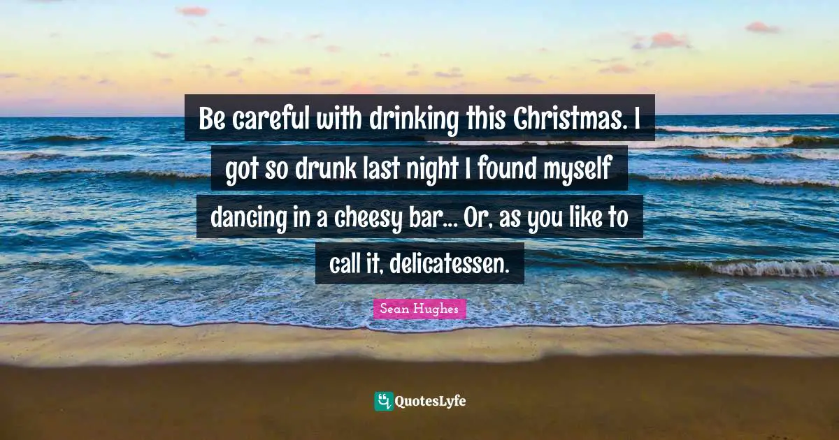 Christmas Quotes: "Be careful with drinking this Christmas. I got so drunk last night I found myself dancing in a cheesy bar... Or, as you like to call it, delicatessen."