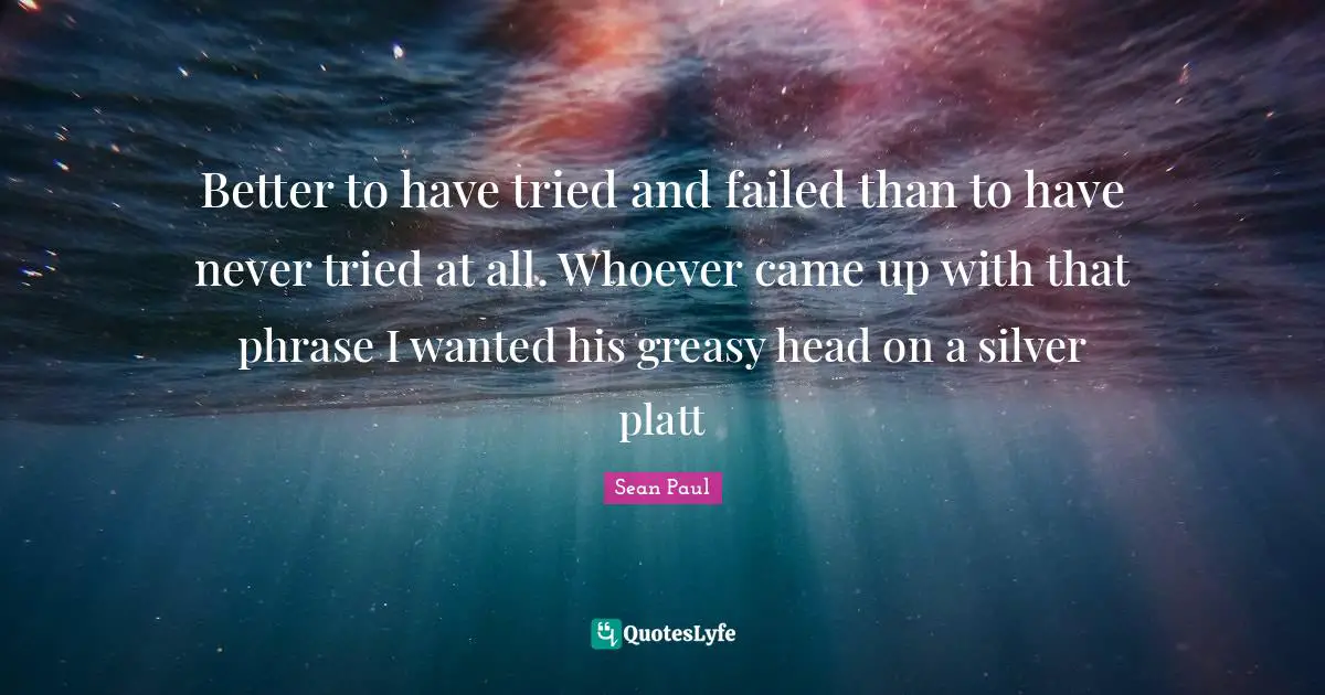 Better to have tried and failed than to have never tried at all. Whoever came up with that phrase I wanted his greasy head on a silver platt
