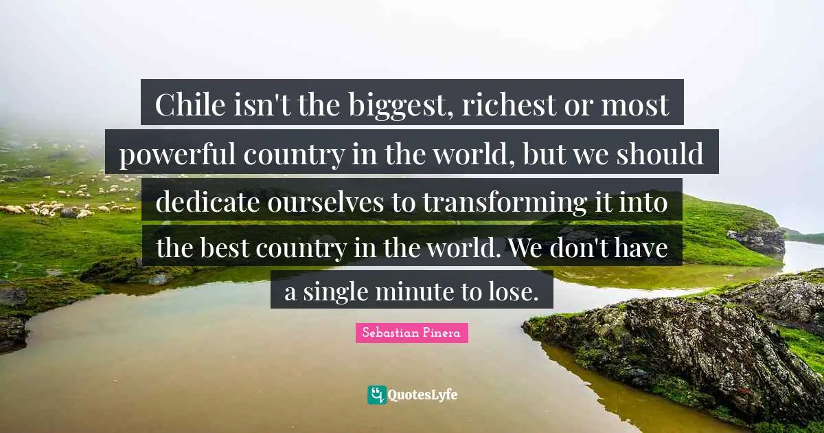 Chile isn't the biggest, richest or most powerful country in the world, but we should dedicate ourselves to transforming it into the best country in the world. We don't have a single minute to lose.