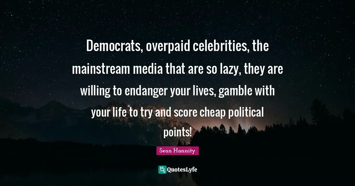 Democrats, overpaid celebrities, the mainstream media that are so lazy, they are willing to endanger your lives, gamble with your life to try and score cheap political points!