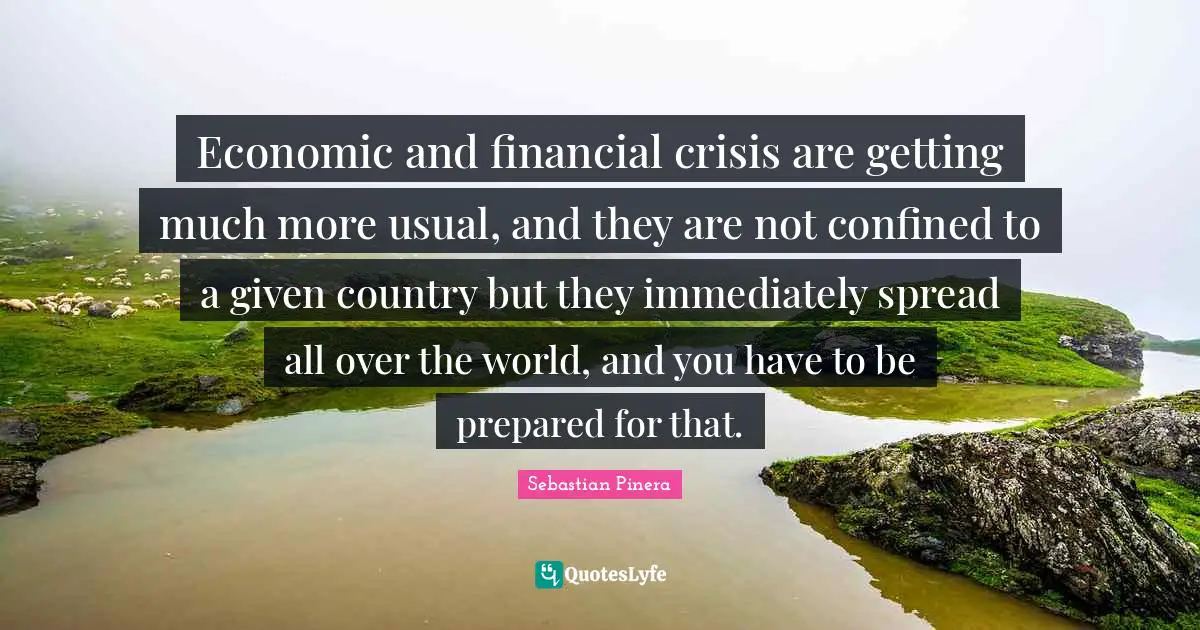 Economic and financial crisis are getting much more usual, and they are not confined to a given country but they immediately spread all over the world, and you have to be prepared for that.