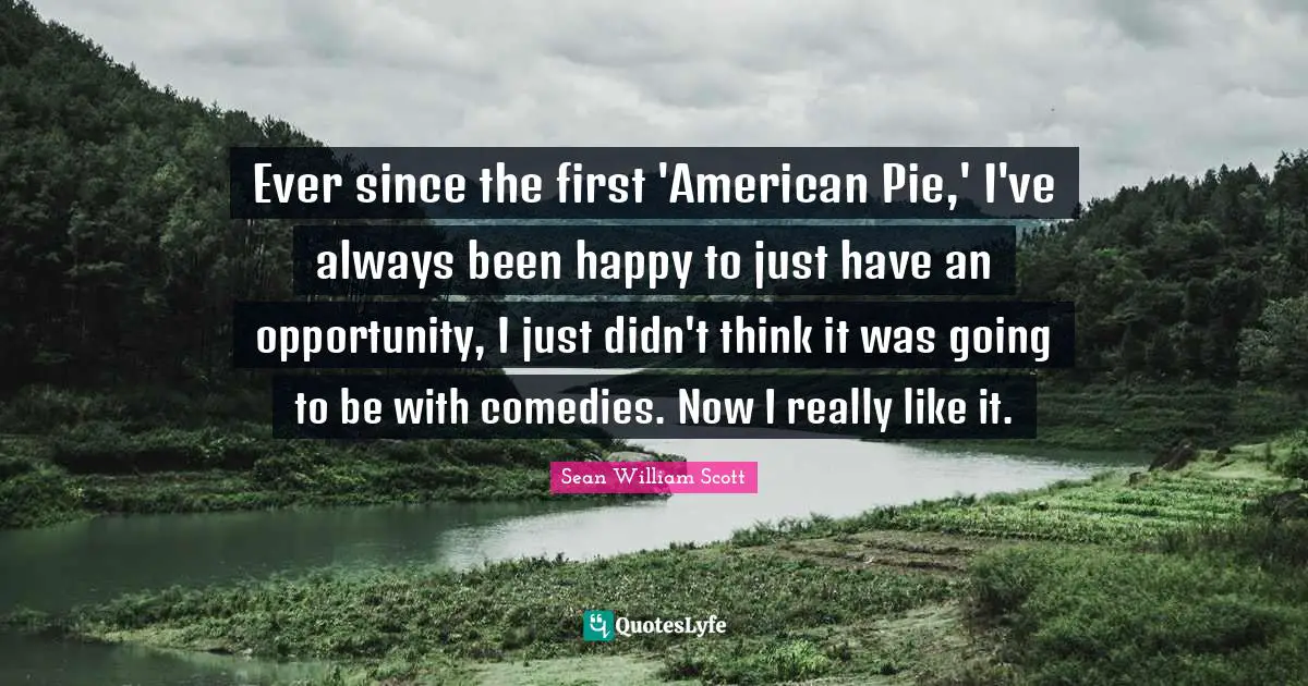 Ever since the first 'American Pie,' I've always been happy to just have an opportunity, I just didn't think it was going to be with comedies. Now I really like it.