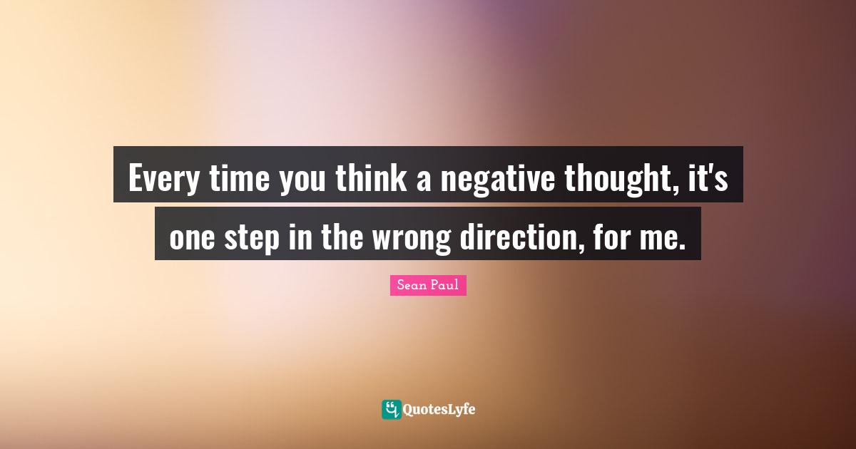 Every time you think a negative thought, it's one step in the wrong direction, for me.