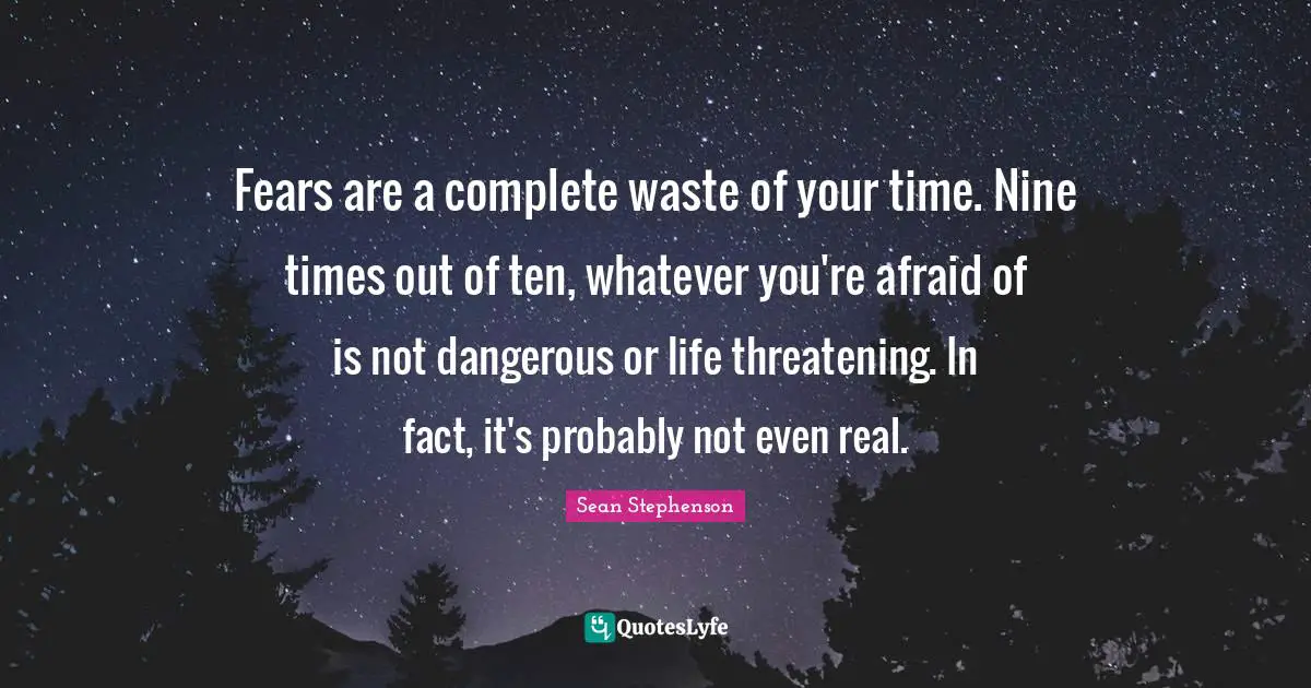 Fears are a complete waste of your time. Nine times out of ten, whatever you're afraid of is not dangerous or life threatening. In fact, it's probably not even real.