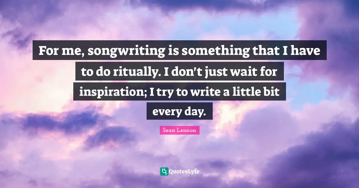 For me, songwriting is something that I have to do ritually. I don't just wait for inspiration; I try to write a little bit every day.
