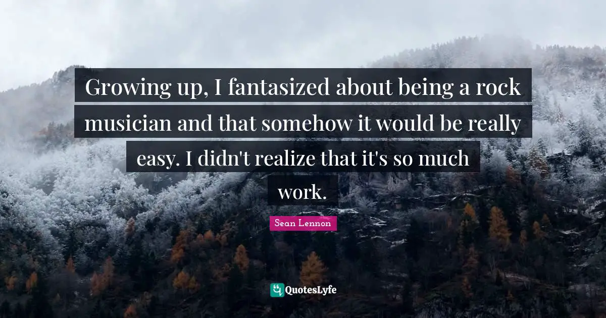 Growing up, I fantasized about being a rock musician and that somehow it would be really easy. I didn't realize that it's so much work.