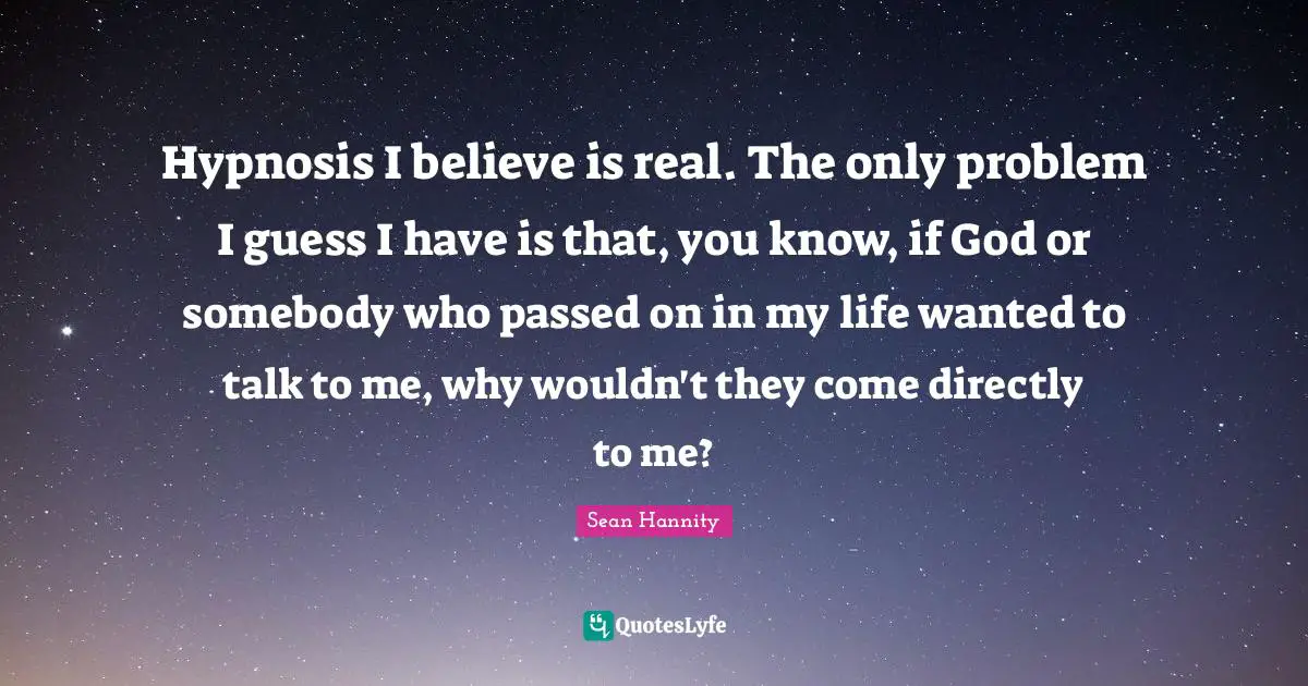 Hypnosis I believe is real. The only problem I guess I have is that, you know, if God or somebody who passed on in my life wanted to talk to me, why wouldn't they come directly to me?