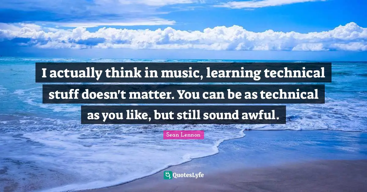 I actually think in music, learning technical stuff doesn't matter. You can be as technical as you like, but still sound awful.