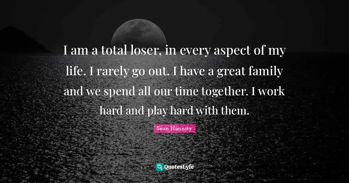 I am a total loser, in every aspect of my life. I rarely go out. I have a great family and we spend all our time together. I work hard and play hard with them.