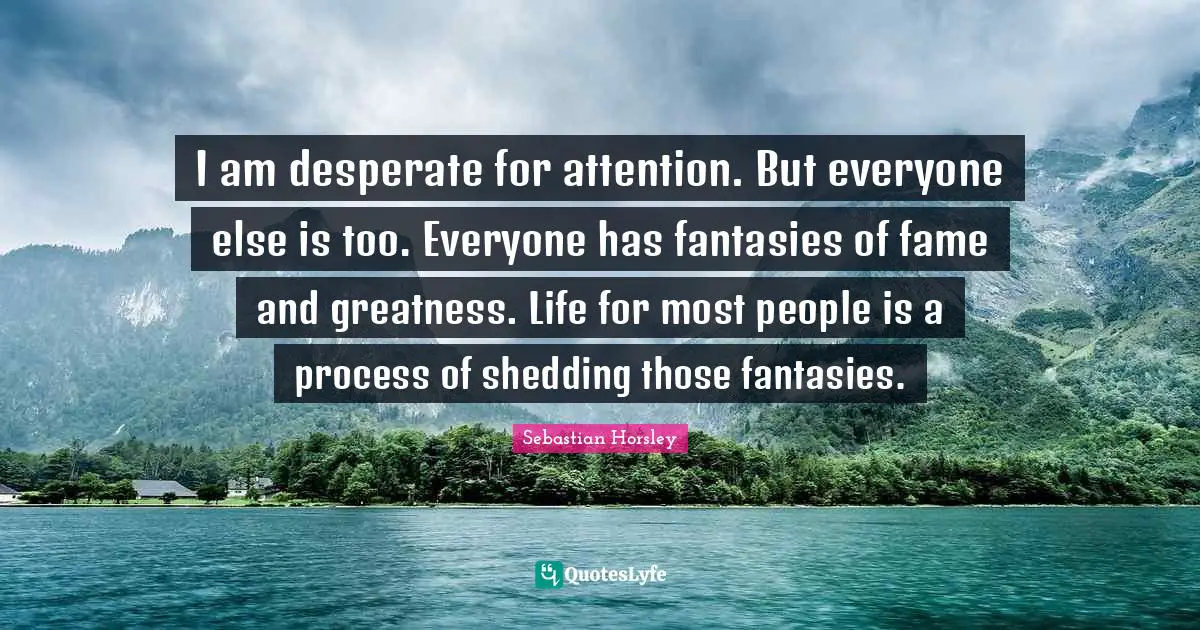 I am desperate for attention. But everyone else is too. Everyone has fantasies of fame and greatness. Life for most people is a process of shedding those fantasies.