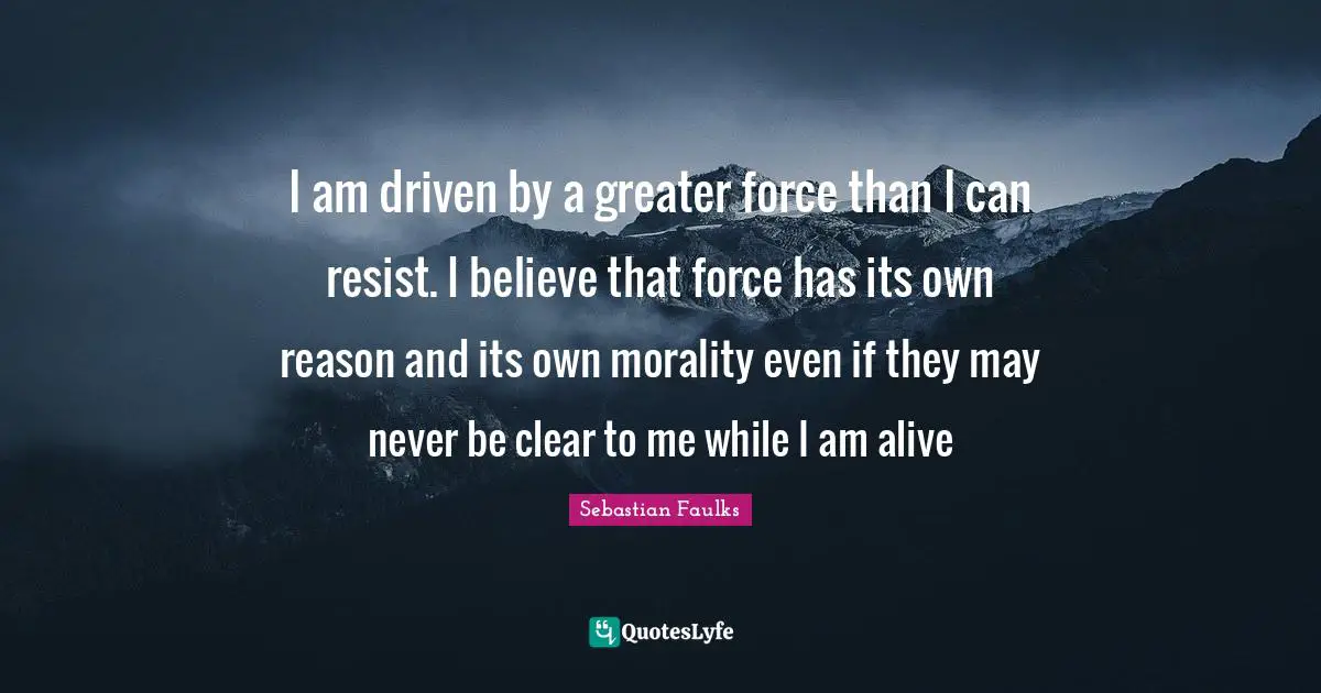 I am driven by a greater force than I can resist. I believe that force has its own reason and its own morality even if they may never be clear to me while I am alive