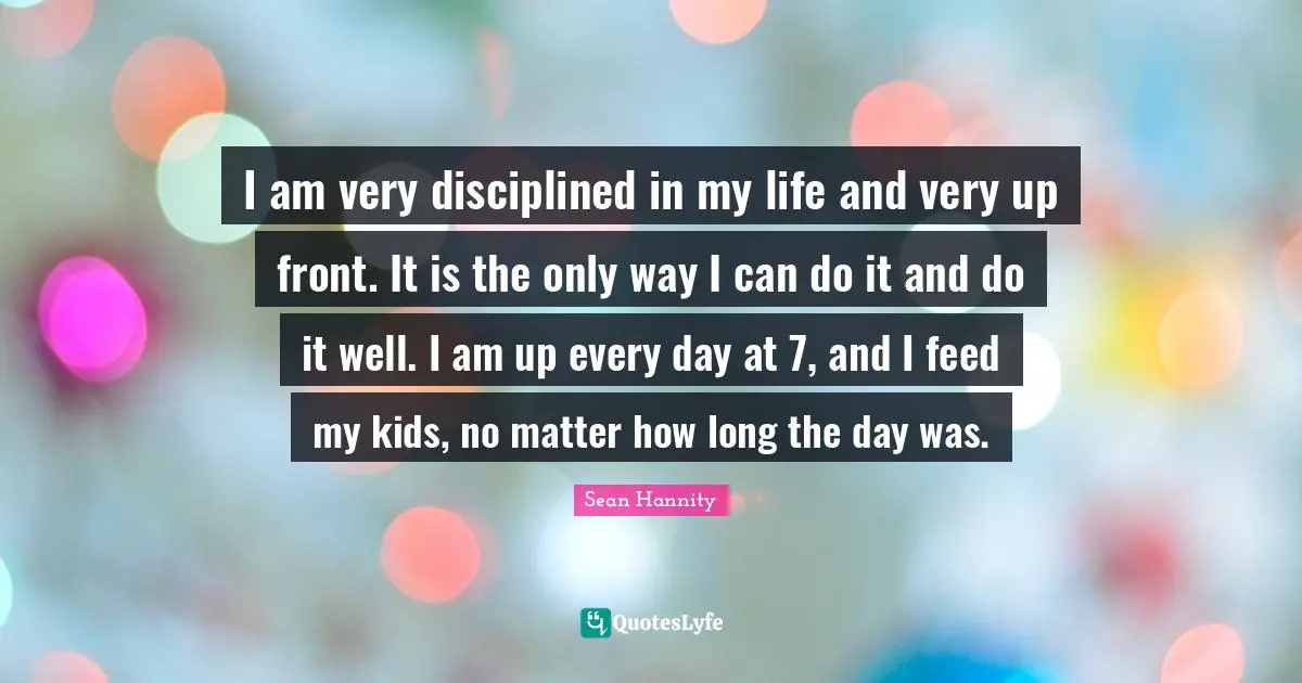 I am very disciplined in my life and very up front. It is the only way I can do it and do it well. I am up every day at 7, and I feed my kids, no matter how long the day was.