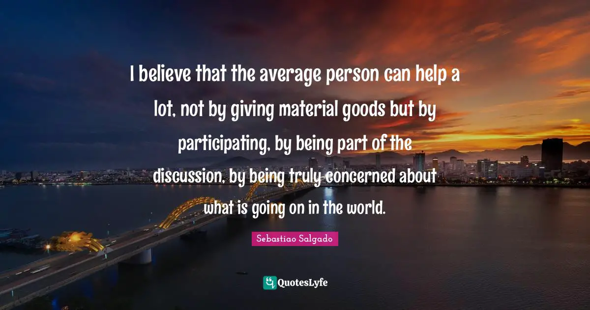 Sebastiao Salgado Quotes: "I believe that the average person can help a lot, not by giving material goods but by participating, by being part of the discussion, by being truly concerned about what is going on in the world."