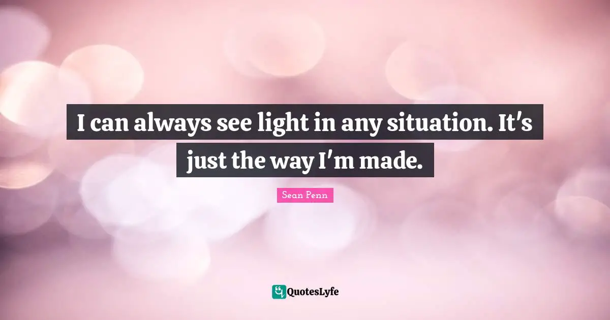 I can always see light in any situation. It's just the way I'm made.