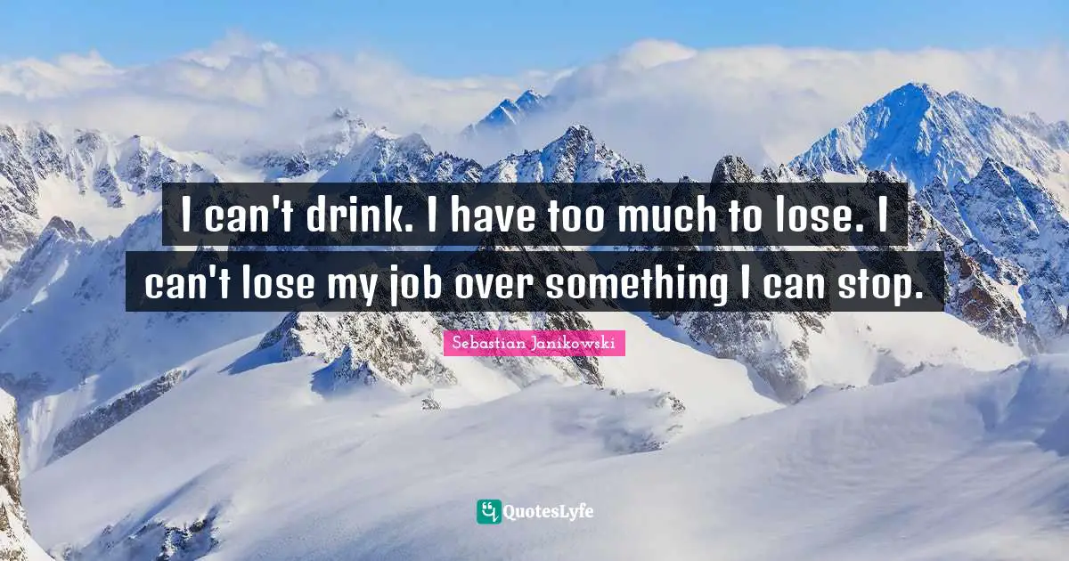 I can't drink. I have too much to lose. I can't lose my job over something I can stop.
