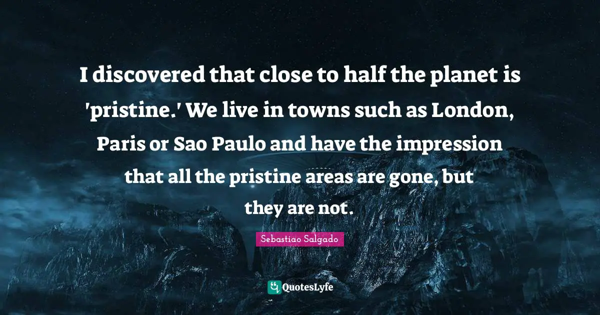 Sebastiao Salgado Quotes: "I discovered that close to half the planet is 'pristine.' We live in towns such as London, Paris or Sao Paulo and have the impression that all the pristine areas are gone, but they are not."