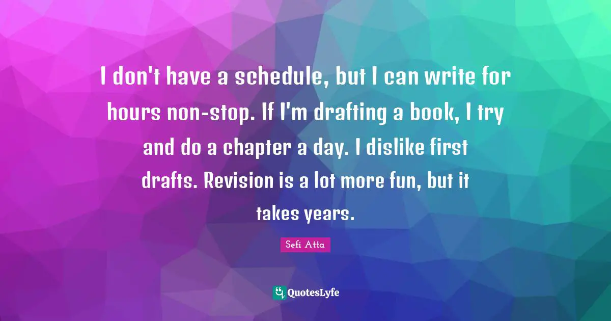 Sefi Atta Quotes: "I don't have a schedule, but I can write for hours non-stop. If I'm drafting a book, I try and do a chapter a day. I dislike first drafts. Revision is a lot more fun, but it takes years."