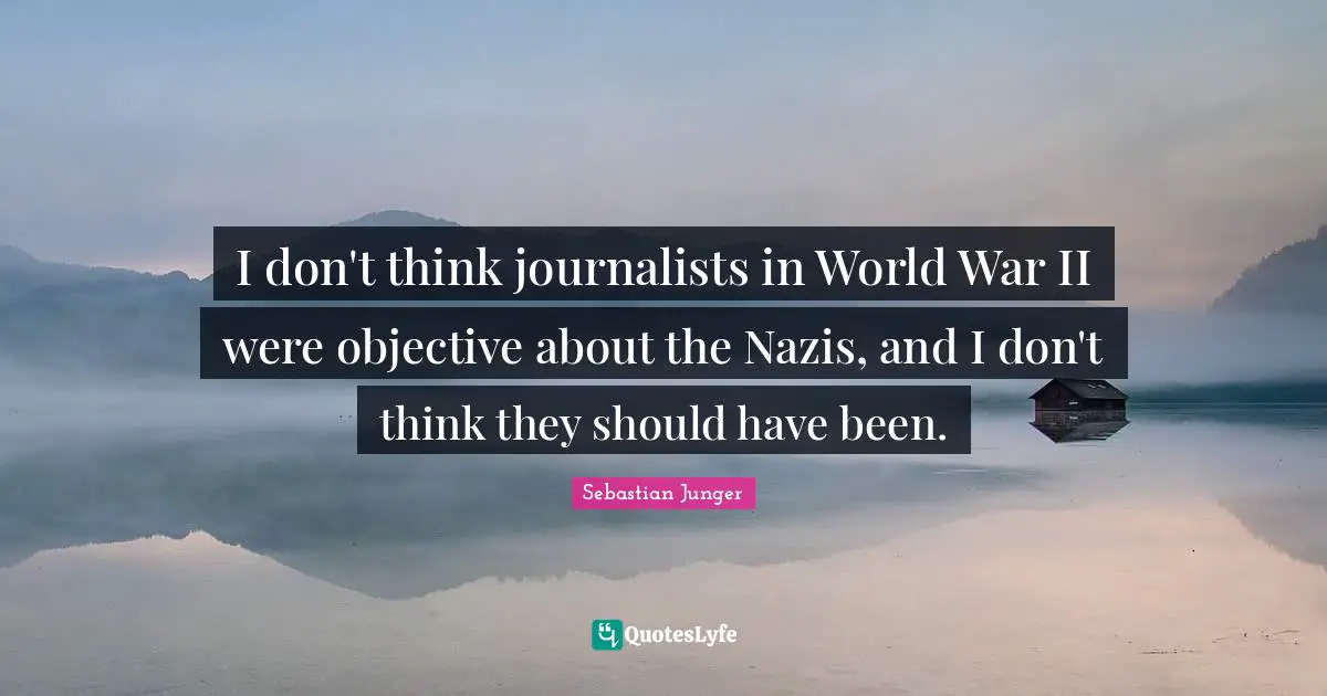 I don't think journalists in World War II were objective about the Nazis, and I don't think they should have been.