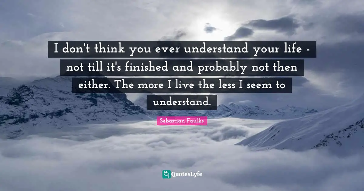 I don't think you ever understand your life - not till it's finished and probably not then either. The more I live the less I seem to understand.
