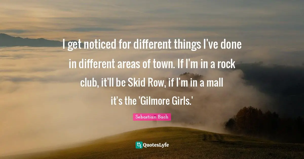 I get noticed for different things I've done in different areas of town. If I'm in a rock club, it'll be Skid Row, if I'm in a mall it's the 'Gilmore Girls.'