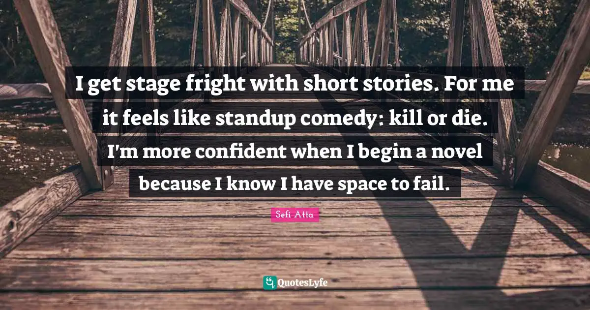 Sefi Atta Quotes: "I get stage fright with short stories. For me it feels like standup comedy: kill or die. I'm more confident when I begin a novel because I know I have space to fail."