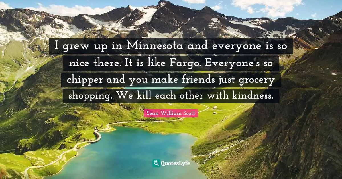 I grew up in Minnesota and everyone is so nice there. It is like Fargo. Everyone's so chipper and you make friends just grocery shopping. We kill each other with kindness.