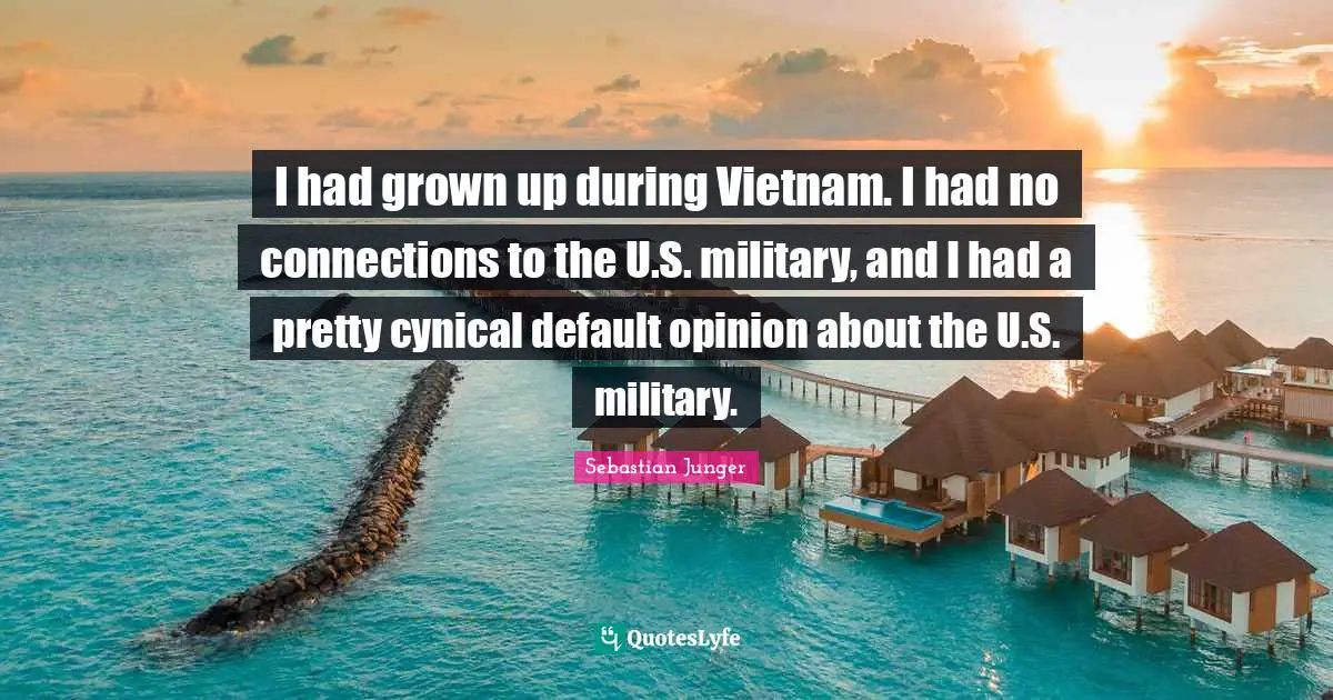 Sebastian Junger Quotes: "I had grown up during Vietnam. I had no connections to the U.S. military, and I had a pretty cynical default opinion about the U.S. military."