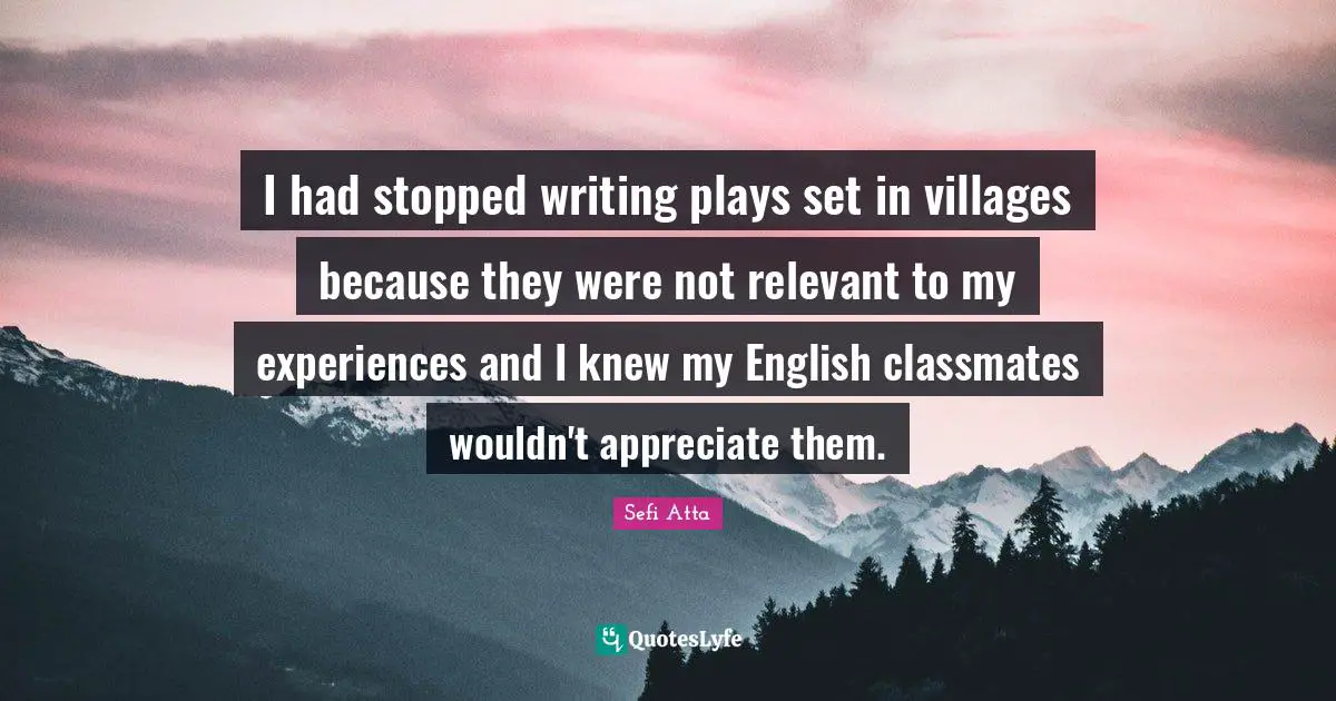 Sefi Atta Quotes: "I had stopped writing plays set in villages because they were not relevant to my experiences and I knew my English classmates wouldn't appreciate them."