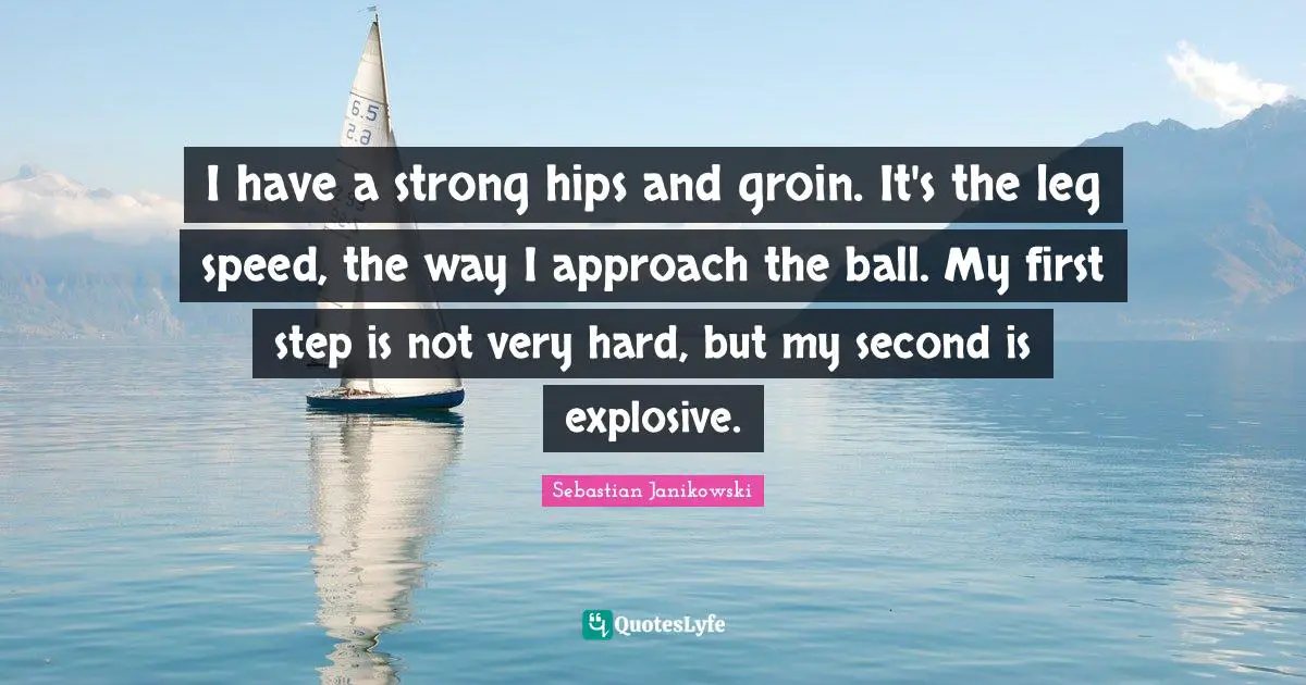 I have a strong hips and groin. It's the leg speed, the way I approach the ball. My first step is not very hard, but my second is explosive.
