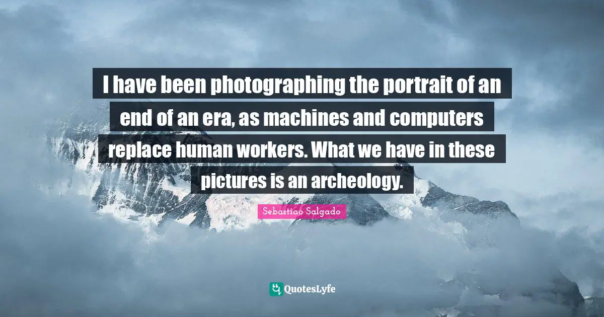Sebastiao Salgado Quotes: "I have been photographing the portrait of an end of an era, as machines and computers replace human workers. What we have in these pictures is an archeology."