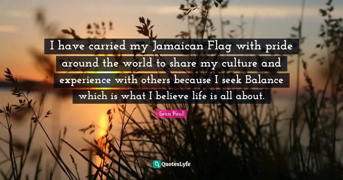 I have carried my Jamaican Flag with pride around the world to share my culture and experience with others because I seek Balance which is what I believe life is all about.