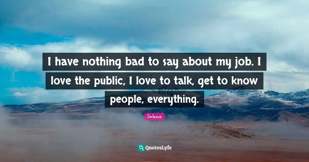 I have nothing bad to say about my job. I love the public, I love to talk, get to know people, everything.
