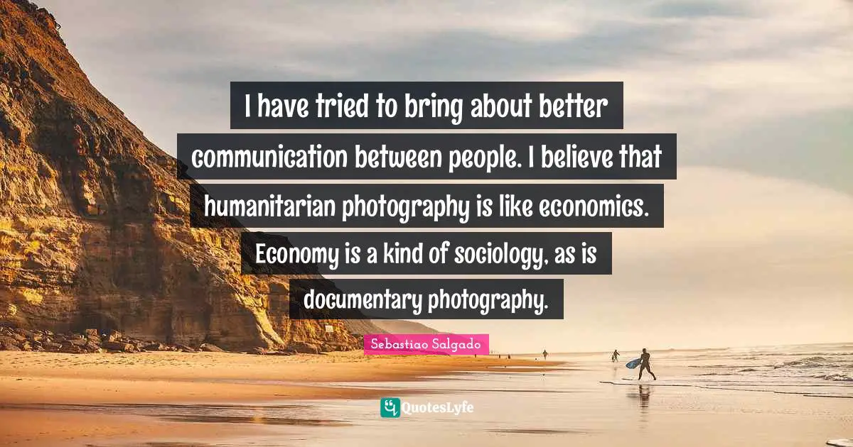 Sebastiao Salgado Quotes: "I have tried to bring about better communication between people. I believe that humanitarian photography is like economics. Economy is a kind of sociology, as is documentary photography."