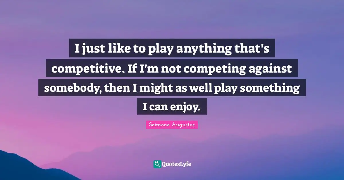 I just like to play anything that's competitive. If I'm not competing against somebody, then I might as well play something I can enjoy.